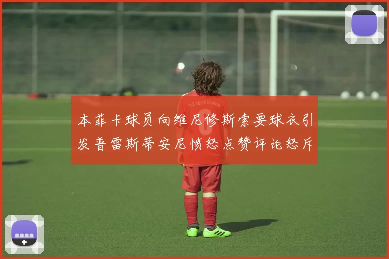 本菲卡球员向维尼修斯索要球衣引发普雷斯蒂安尼愤怒点赞评论怒斥队友