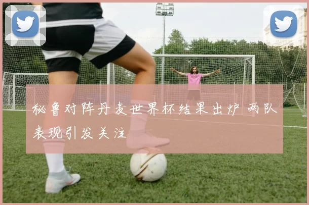秘鲁对阵丹麦世界杯结果出炉 两队表现引发关注