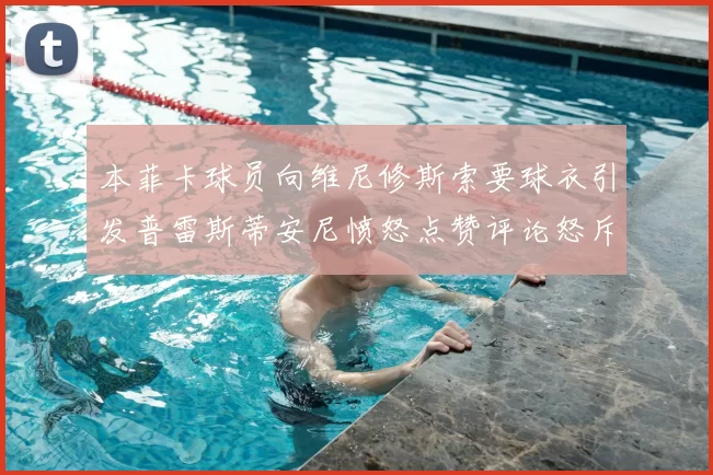 本菲卡球员向维尼修斯索要球衣引发普雷斯蒂安尼愤怒点赞评论怒斥队友