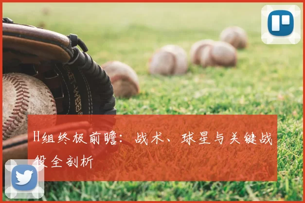 H组终极前瞻:战术、球星与关键战役全剖析