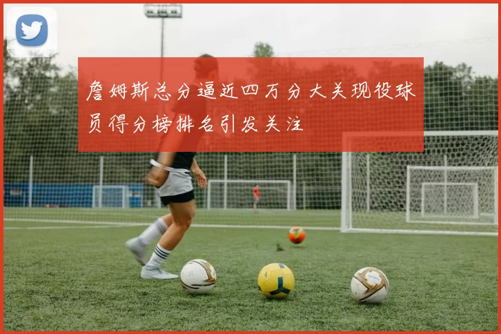 詹姆斯总分逼近四万分大关现役球员得分榜排名引发关注