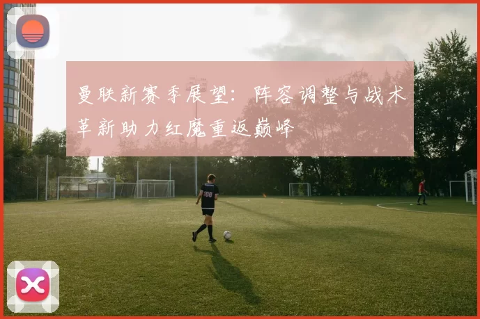 曼联新赛季展望:阵容调整与战术革新助力红魔重返巅峰