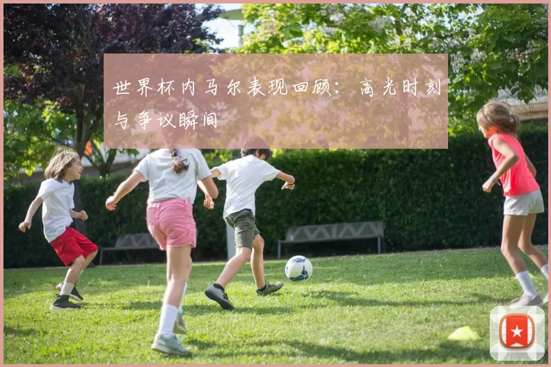 世界杯内马尔表现回顾:高光时刻与争议瞬间
