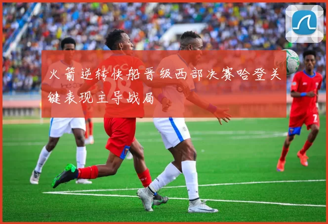 火箭逆转快船晋级西部决赛哈登关键表现主导战局