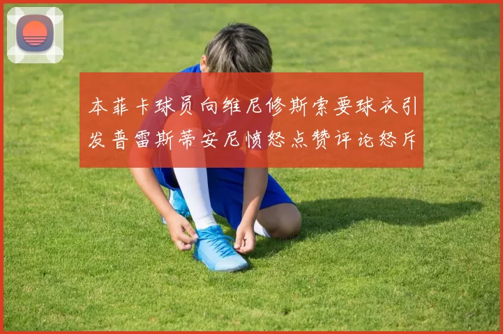 本菲卡球员向维尼修斯索要球衣引发普雷斯蒂安尼愤怒点赞评论怒斥队友