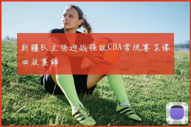 新疆队主场迎战强敌CBA常规赛录像回放集锦