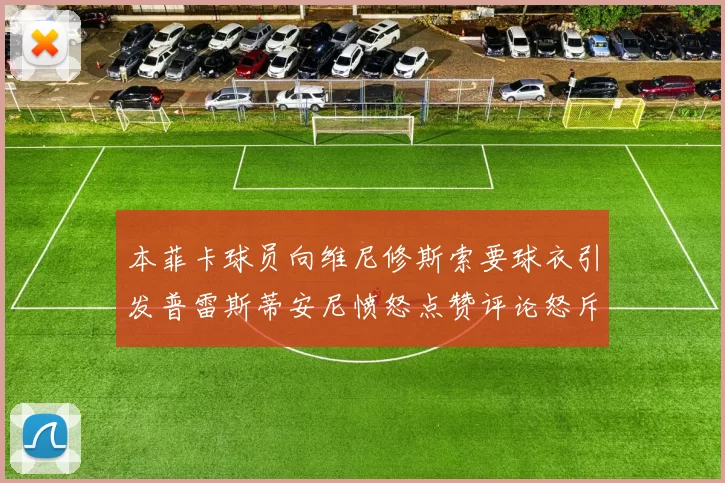 本菲卡球员向维尼修斯索要球衣引发普雷斯蒂安尼愤怒点赞评论怒斥队友
