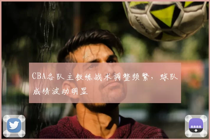 CBA各队主教练战术调整频繁，球队成绩波动明显