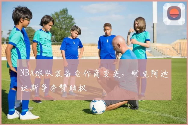 NBA球队装备合作商变更，耐克阿迪达斯争夺赞助权