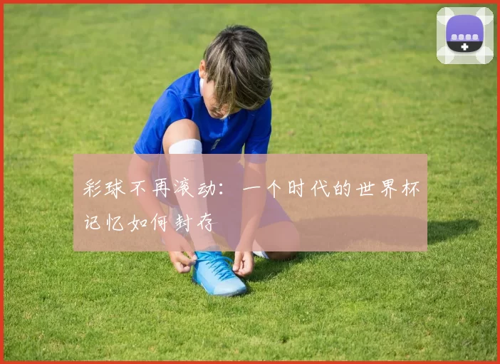 彩球不再滚动:一个时代的世界杯记忆如何封存