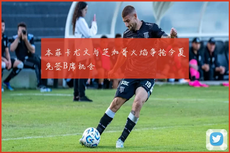 本菲卡尤文与芝加哥火焰争抢今夏免签B席机会