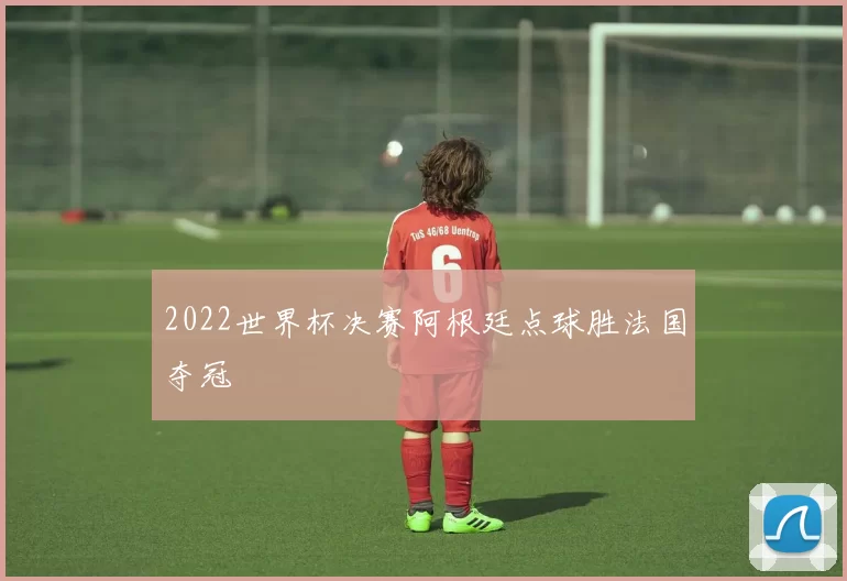 2022世界杯决赛阿根廷点球胜法国夺冠