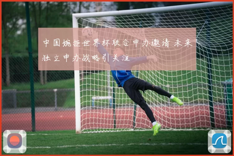 中国婉拒世界杯联合申办邀请 未来独立申办战略引关注