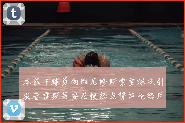 本菲卡球员向维尼修斯索要球衣引发普雷斯蒂安尼愤怒点赞评论怒斥队友