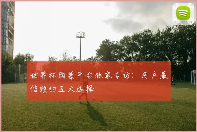 世界杯购票平台独家专访:用户最信赖的五大选择