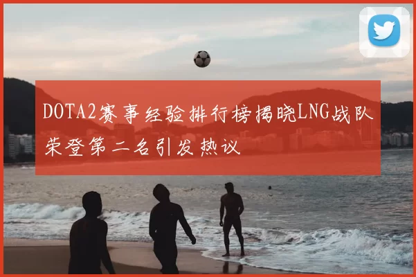 DOTA2赛事经验排行榜揭晓LNG战队荣登第二名引发热议