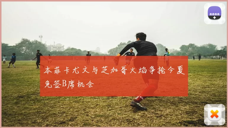 本菲卡尤文与芝加哥火焰争抢今夏免签B席机会