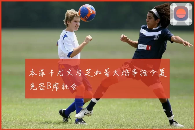 本菲卡尤文与芝加哥火焰争抢今夏免签B席机会