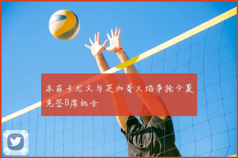 本菲卡尤文与芝加哥火焰争抢今夏免签B席机会
