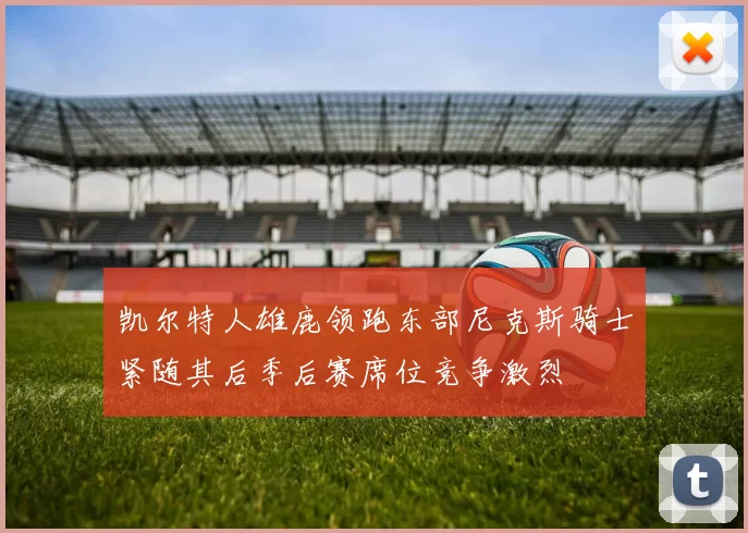 凯尔特人雄鹿领跑东部尼克斯骑士紧随其后季后赛席位竞争激烈