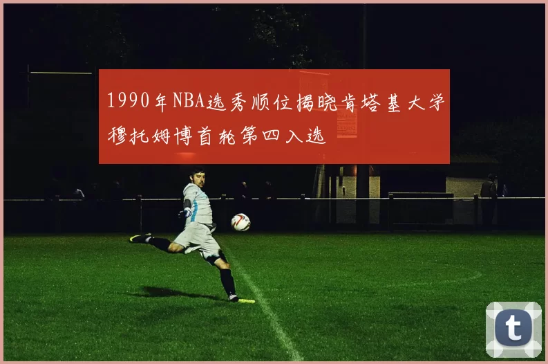 1990年NBA选秀顺位揭晓肯塔基大学穆托姆博首轮第四入选