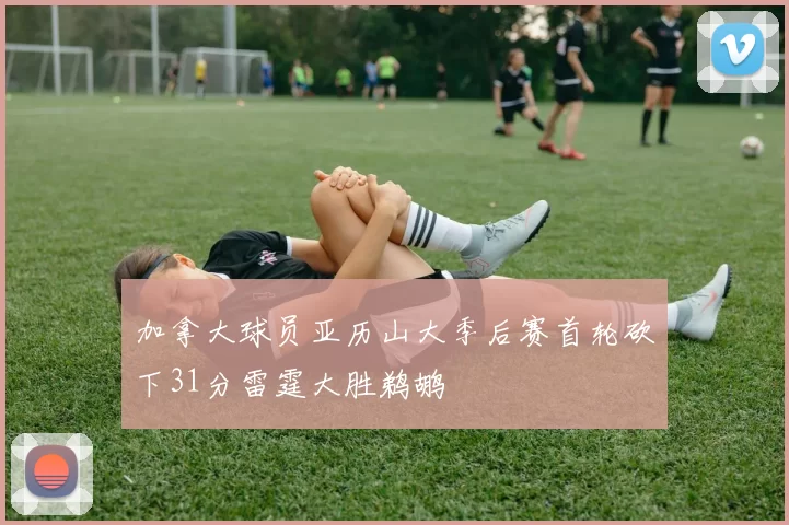 加拿大球员亚历山大季后赛首轮砍下31分雷霆大胜鹈鹕