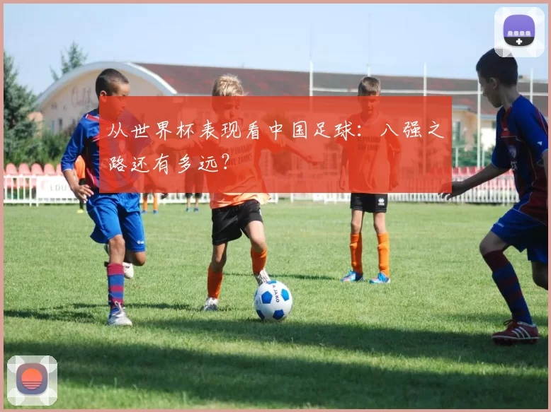 从世界杯表现看中国足球：八强之路还有多远？