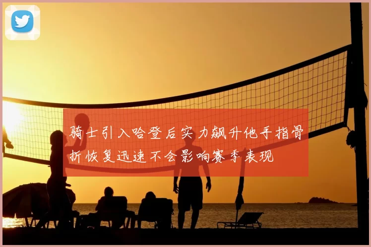 骑士引入哈登后实力飙升他手指骨折恢复迅速不会影响赛季表现