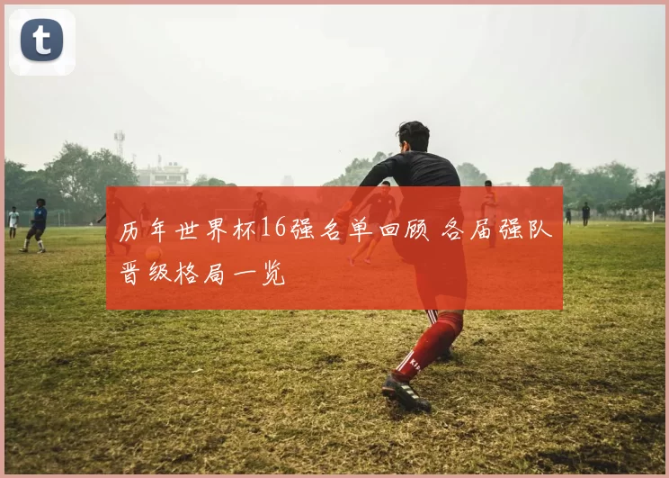 历年世界杯16强名单回顾 各届强队晋级格局一览