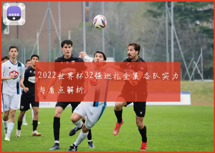 2022世界杯32强巡礼全集 各队实力与看点解析