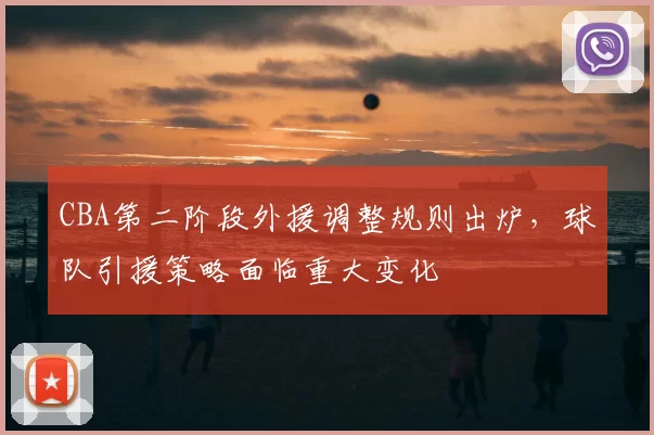 CBA第二阶段外援调整规则出炉,球队引援策略面临重大变化
