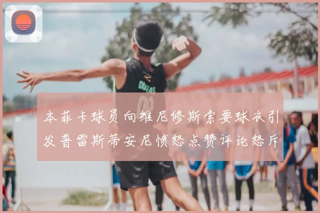 本菲卡球员向维尼修斯索要球衣引发普雷斯蒂安尼愤怒点赞评论怒斥队友