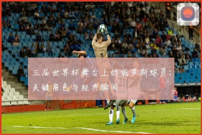 三届世界杯舞台上的俄罗斯球员：关键角色与经典瞬间