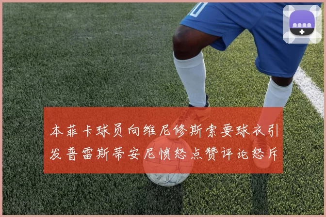 本菲卡球员向维尼修斯索要球衣引发普雷斯蒂安尼愤怒点赞评论怒斥队友