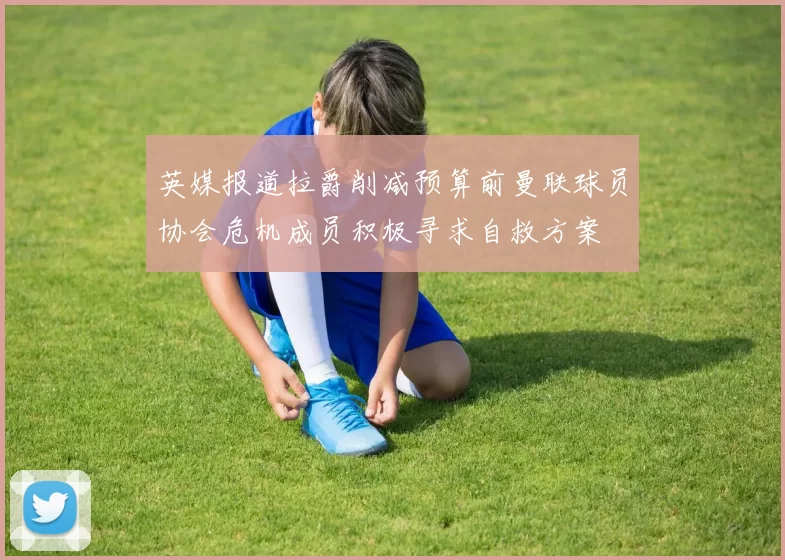 英媒报道拉爵削减预算前曼联球员协会危机成员积极寻求自救方案