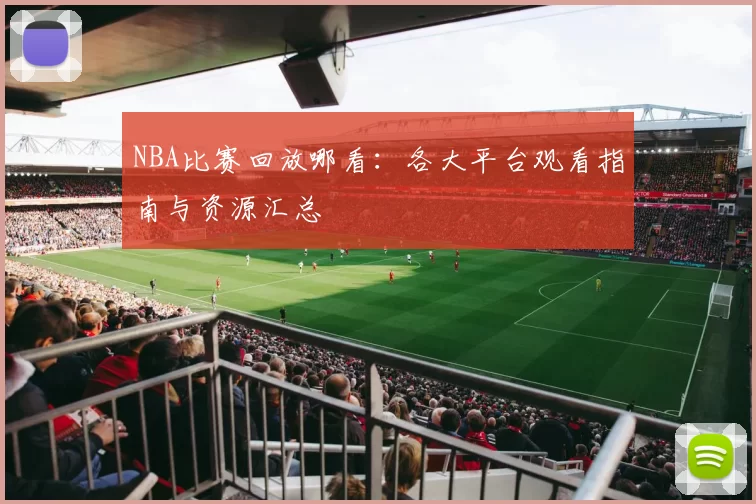 NBA比赛回放哪看:各大平台观看指南与资源汇总