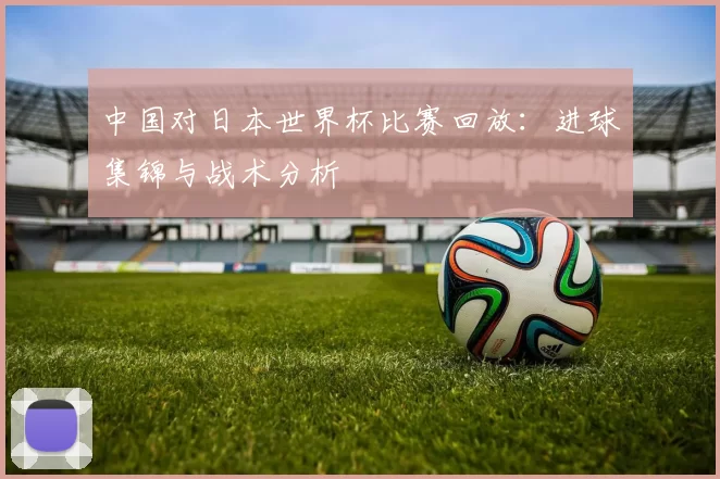中国对日本世界杯比赛回放:进球集锦与战术分析