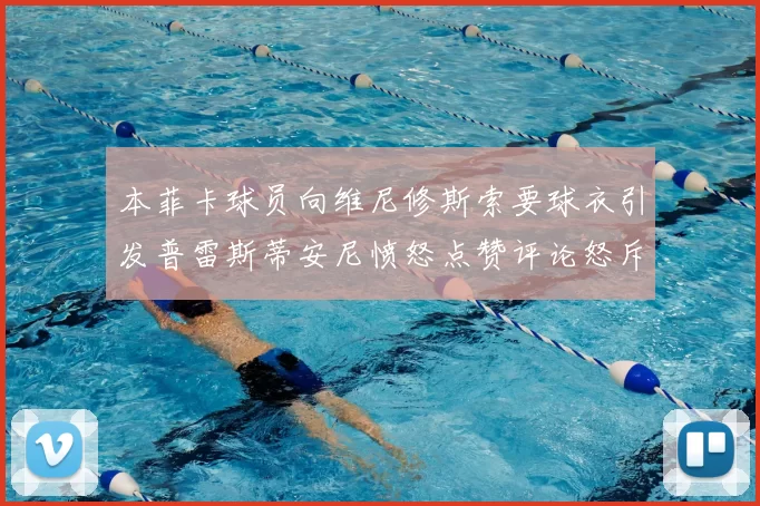 本菲卡球员向维尼修斯索要球衣引发普雷斯蒂安尼愤怒点赞评论怒斥队友