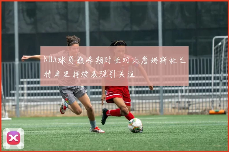 NBA球员巅峰期时长对比詹姆斯杜兰特库里持续表现引关注