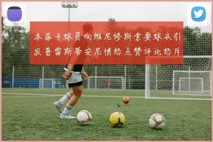 本菲卡球员向维尼修斯索要球衣引发普雷斯蒂安尼愤怒点赞评论怒斥队友