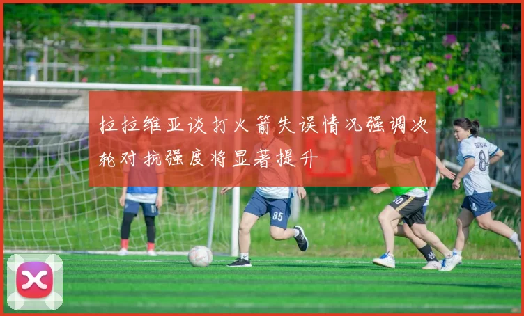 拉拉维亚谈打火箭失误情况强调次轮对抗强度将显著提升