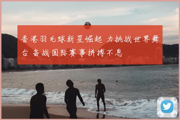 香港羽毛球新星崛起 力挑战世界舞台 备战国际赛事拼搏不息