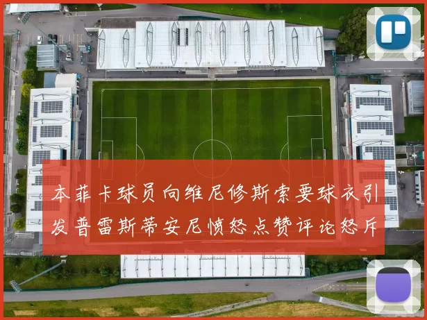 本菲卡球员向维尼修斯索要球衣引发普雷斯蒂安尼愤怒点赞评论怒斥队友