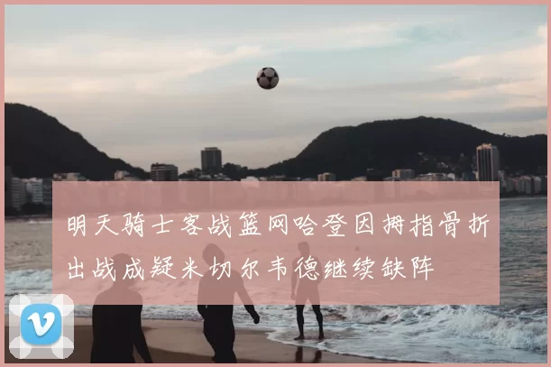 明天骑士客战篮网哈登因拇指骨折出战成疑米切尔韦德继续缺阵