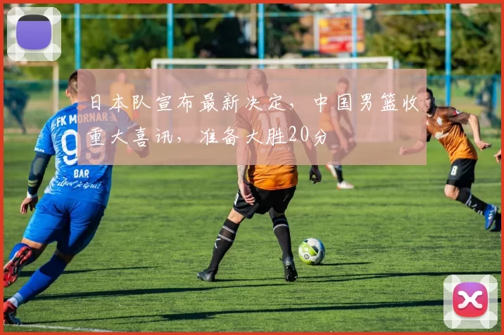 日本队宣布最新决定,中国男篮收重大喜讯,准备大胜20分