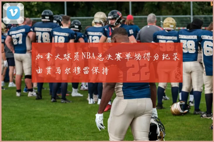 加拿大球员NBA总决赛单场得分纪录由贾马尔穆雷保持