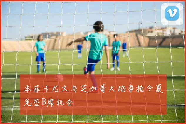 本菲卡尤文与芝加哥火焰争抢今夏免签B席机会